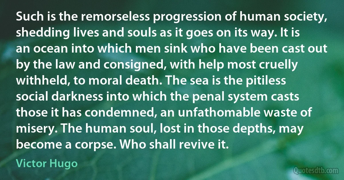 Such is the remorseless progression of human society, shedding lives and souls as it goes on its way. It is an ocean into which men sink who have been cast out by the law and consigned, with help most cruelly withheld, to moral death. The sea is the pitiless social darkness into which the penal system casts those it has condemned, an unfathomable waste of misery. The human soul, lost in those depths, may become a corpse. Who shall revive it. (Victor Hugo)