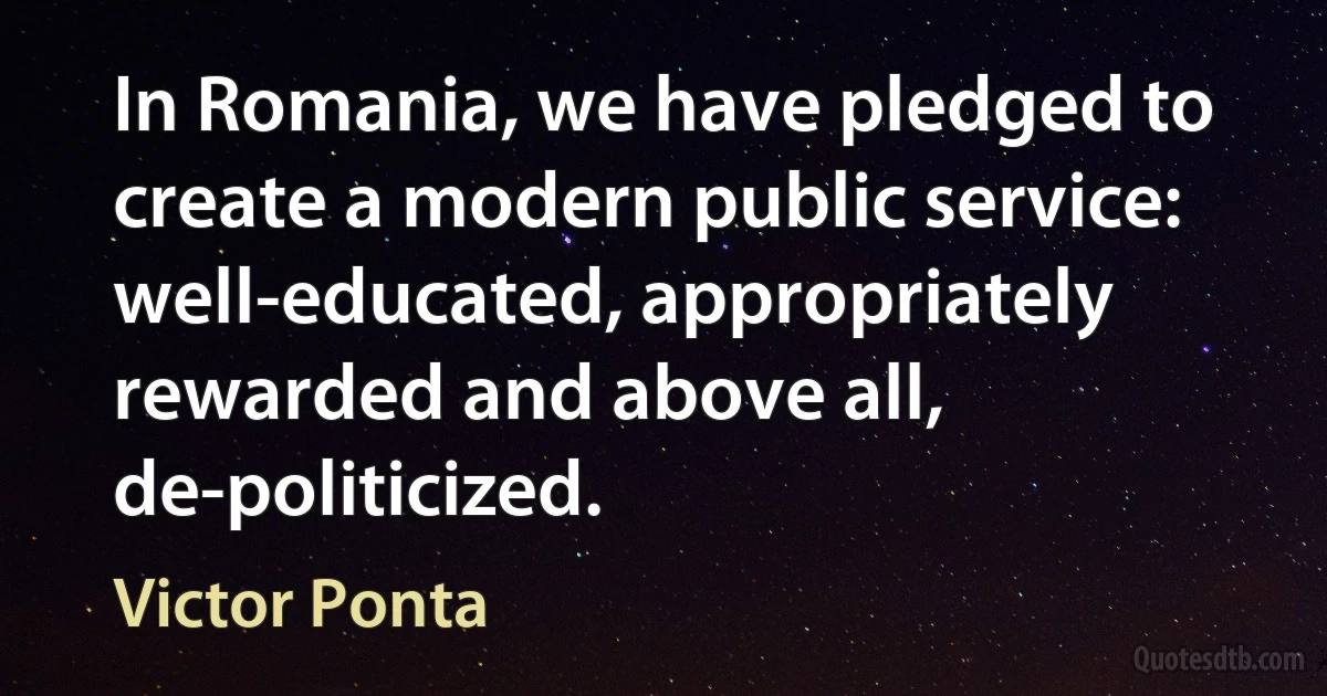 In Romania, we have pledged to create a modern public service: well-educated, appropriately rewarded and above all, de-politicized. (Victor Ponta)