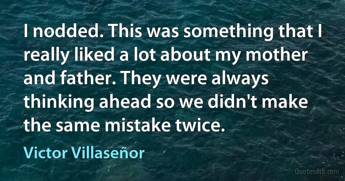 I nodded. This was something that I really liked a lot about my mother and father. They were always thinking ahead so we didn't make the same mistake twice. (Victor Villaseñor)