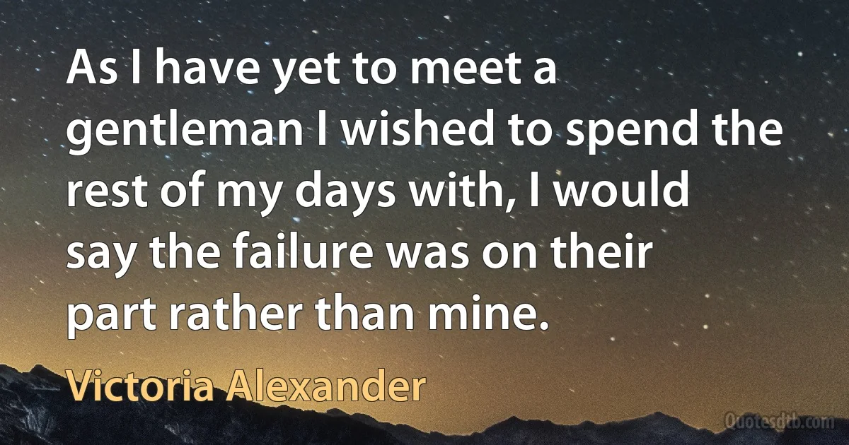 As I have yet to meet a gentleman I wished to spend the rest of my days with, I would say the failure was on their part rather than mine. (Victoria Alexander)