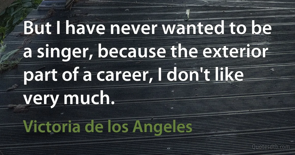 But I have never wanted to be a singer, because the exterior part of a career, I don't like very much. (Victoria de los Angeles)