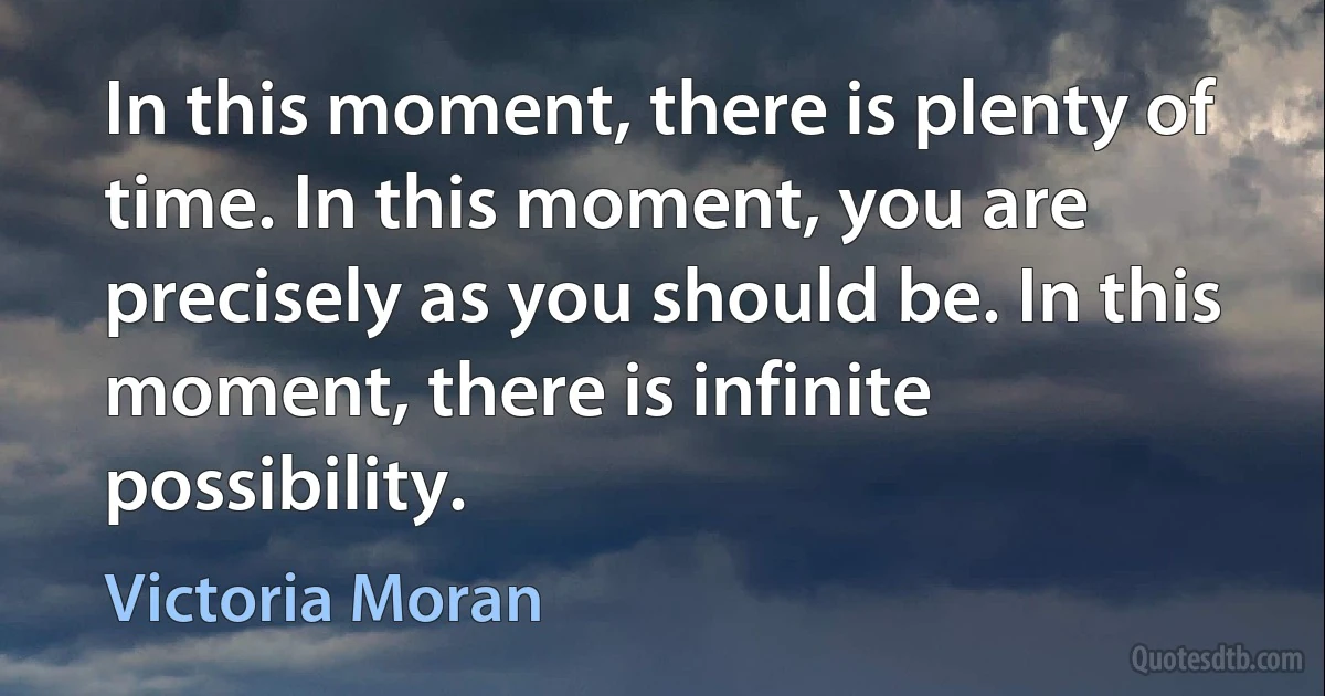 In this moment, there is plenty of time. In this moment, you are precisely as you should be. In this moment, there is infinite possibility. (Victoria Moran)