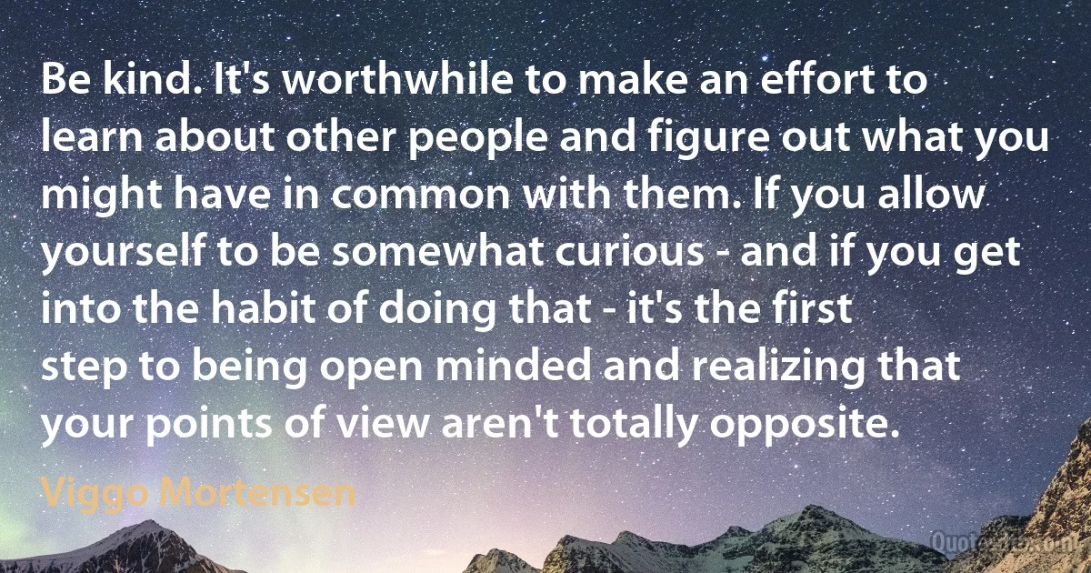 Be kind. It's worthwhile to make an effort to learn about other people and figure out what you might have in common with them. If you allow yourself to be somewhat curious - and if you get into the habit of doing that - it's the first step to being open minded and realizing that your points of view aren't totally opposite. (Viggo Mortensen)