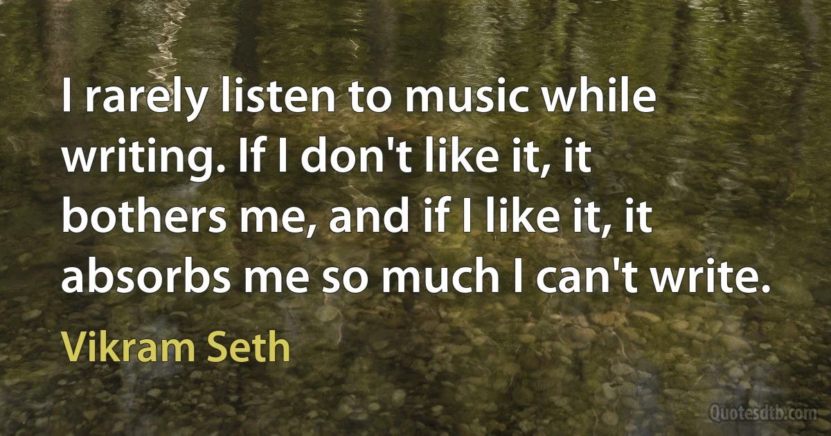 I rarely listen to music while writing. If I don't like it, it bothers me, and if I like it, it absorbs me so much I can't write. (Vikram Seth)