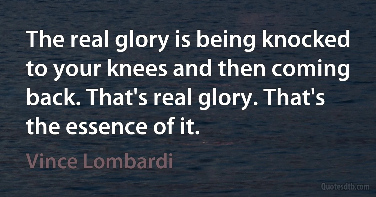 The real glory is being knocked to your knees and then coming back. That's real glory. That's the essence of it. (Vince Lombardi)