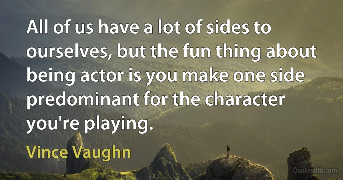 All of us have a lot of sides to ourselves, but the fun thing about being actor is you make one side predominant for the character you're playing. (Vince Vaughn)