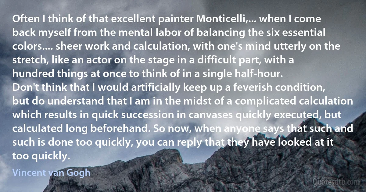 Often I think of that excellent painter Monticelli,... when I come back myself from the mental labor of balancing the six essential colors.... sheer work and calculation, with one's mind utterly on the stretch, like an actor on the stage in a difficult part, with a hundred things at once to think of in a single half-hour.
Don't think that I would artificially keep up a feverish condition, but do understand that I am in the midst of a complicated calculation which results in quick succession in canvases quickly executed, but calculated long beforehand. So now, when anyone says that such and such is done too quickly, you can reply that they have looked at it too quickly. (Vincent van Gogh)