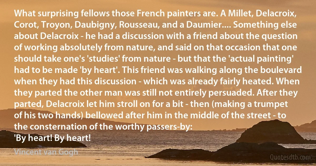 What surprising fellows those French painters are. A Millet, Delacroix, Corot, Troyon, Daubigny, Rousseau, and a Daumier.... Something else about Delacroix - he had a discussion with a friend about the question of working absolutely from nature, and said on that occasion that one should take one's 'studies' from nature - but that the 'actual painting' had to be made 'by heart'. This friend was walking along the boulevard when they had this discussion - which was already fairly heated. When they parted the other man was still not entirely persuaded. After they parted, Delacroix let him stroll on for a bit - then (making a trumpet of his two hands) bellowed after him in the middle of the street - to the consternation of the worthy passers-by:
'By heart! By heart! (Vincent van Gogh)