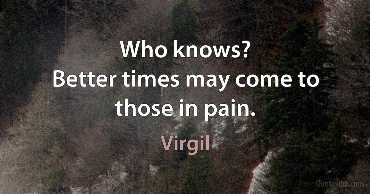 Who knows?
Better times may come to those in pain. (Virgil)