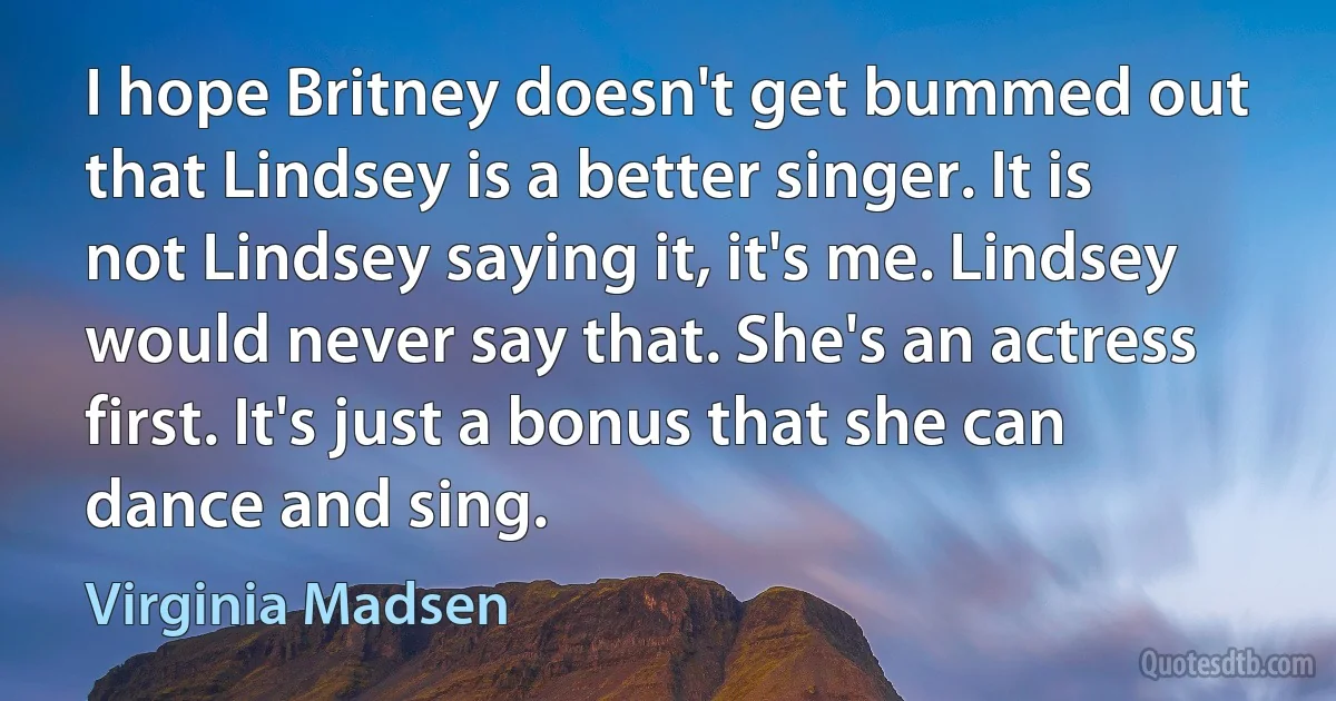 I hope Britney doesn't get bummed out that Lindsey is a better singer. It is not Lindsey saying it, it's me. Lindsey would never say that. She's an actress first. It's just a bonus that she can dance and sing. (Virginia Madsen)