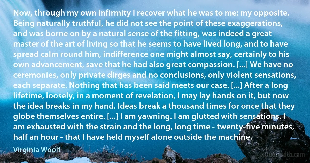 Now, through my own infirmity I recover what he was to me: my opposite. Being naturally truthful, he did not see the point of these exaggerations, and was borne on by a natural sense of the fitting, was indeed a great master of the art of living so that he seems to have lived long, and to have spread calm round him, indifference one might almost say, certainly to his own advancement, save that he had also great compassion. [...] We have no ceremonies, only private dirges and no conclusions, only violent sensations, each separate. Nothing that has been said meets our case. [...] After a long lifetime, loosely, in a moment of revelation, I may lay hands on it, but now the idea breaks in my hand. Ideas break a thousand times for once that they globe themselves entire. [...] I am yawning. I am glutted with sensations. I am exhausted with the strain and the long, long time - twenty-five minutes, half an hour - that I have held myself alone outside the machine. (Virginia Woolf)