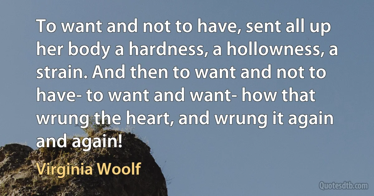 To want and not to have, sent all up her body a hardness, a hollowness, a strain. And then to want and not to have- to want and want- how that wrung the heart, and wrung it again and again! (Virginia Woolf)