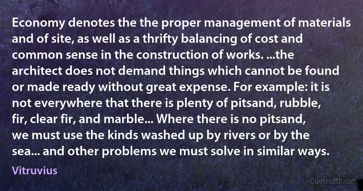 Economy denotes the the proper management of materials and of site, as well as a thrifty balancing of cost and common sense in the construction of works. ...the architect does not demand things which cannot be found or made ready without great expense. For example: it is not everywhere that there is plenty of pitsand, rubble, fir, clear fir, and marble... Where there is no pitsand, we must use the kinds washed up by rivers or by the sea... and other problems we must solve in similar ways. (Vitruvius)