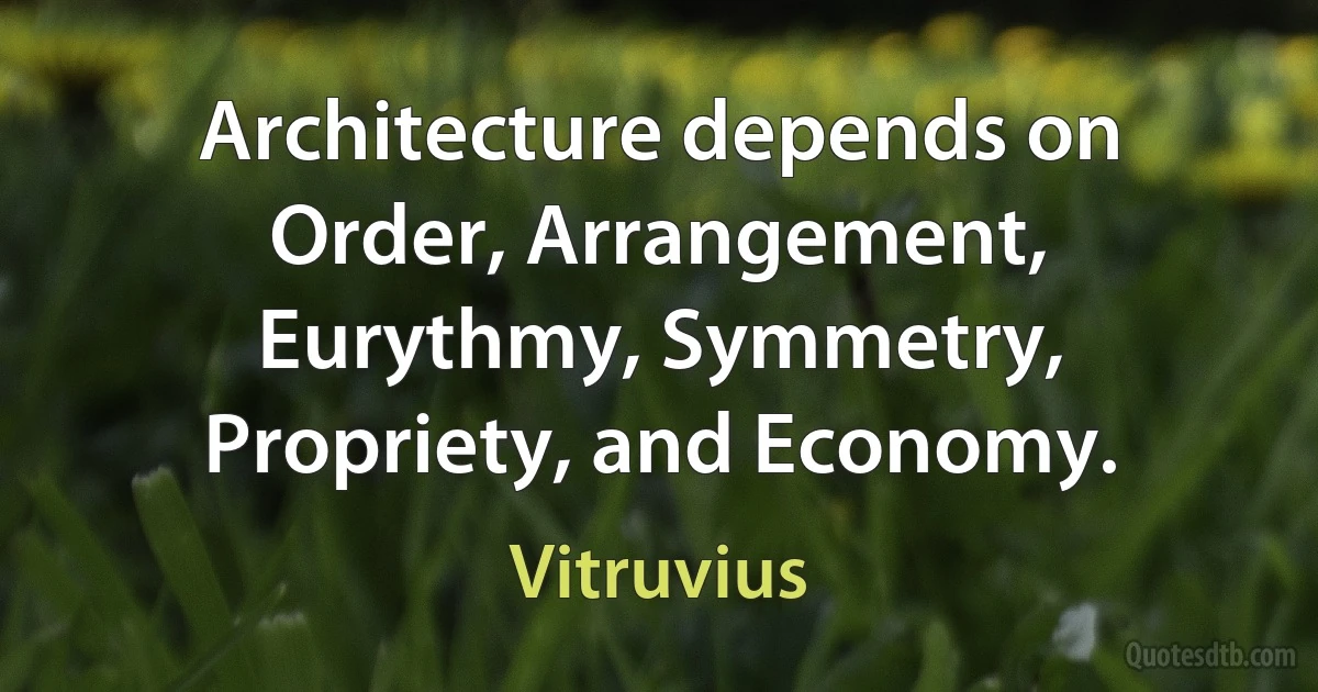 Architecture depends on Order, Arrangement, Eurythmy, Symmetry, Propriety, and Economy. (Vitruvius)