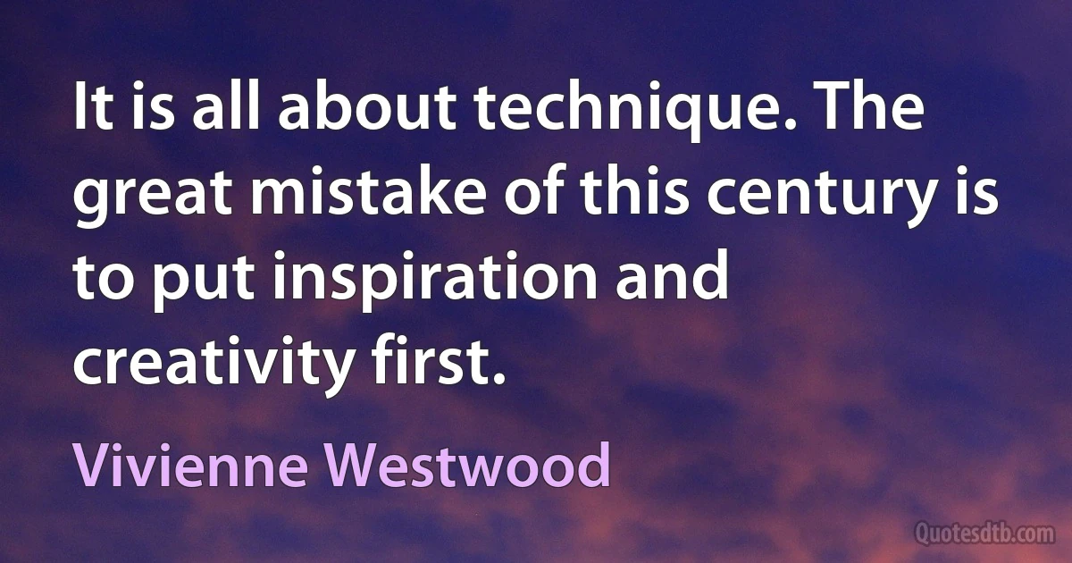 It is all about technique. The great mistake of this century is to put inspiration and creativity first. (Vivienne Westwood)