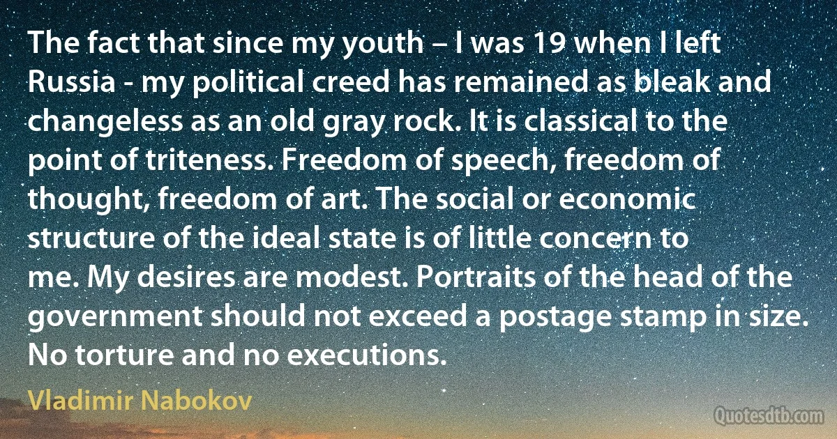 The fact that since my youth – I was 19 when I left Russia - my political creed has remained as bleak and changeless as an old gray rock. It is classical to the point of triteness. Freedom of speech, freedom of thought, freedom of art. The social or economic structure of the ideal state is of little concern to me. My desires are modest. Portraits of the head of the government should not exceed a postage stamp in size. No torture and no executions. (Vladimir Nabokov)