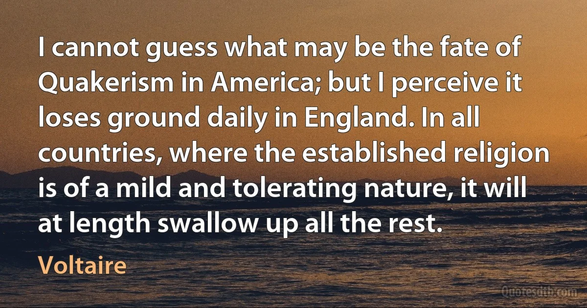 I cannot guess what may be the fate of Quakerism in America; but I perceive it loses ground daily in England. In all countries, where the established religion is of a mild and tolerating nature, it will at length swallow up all the rest. (Voltaire)