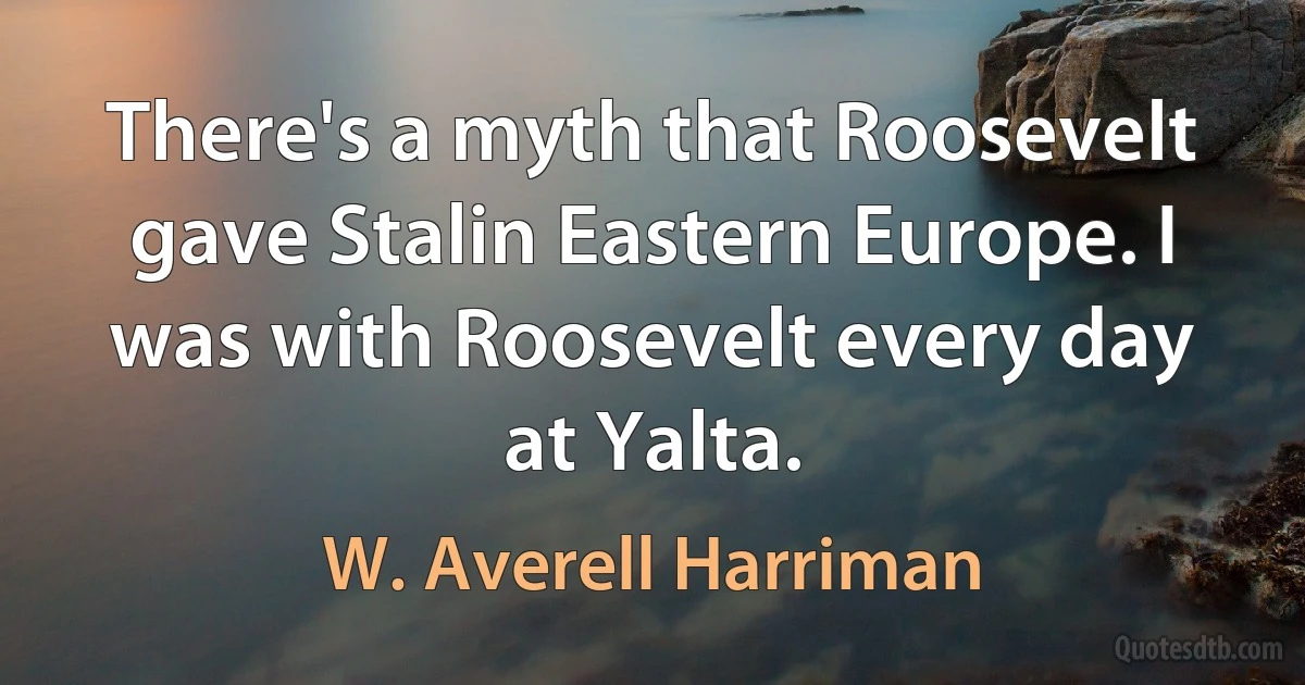 There's a myth that Roosevelt gave Stalin Eastern Europe. I was with Roosevelt every day at Yalta. (W. Averell Harriman)