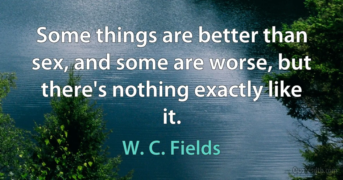 Some things are better than sex, and some are worse, but there's nothing exactly like it. (W. C. Fields)