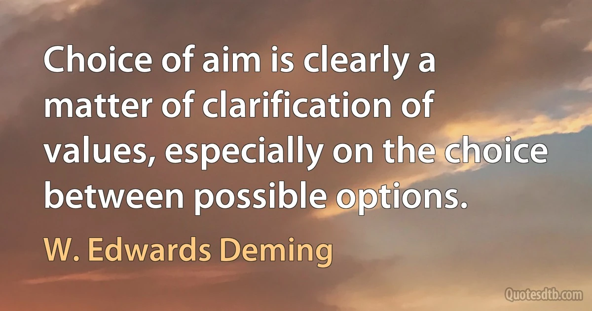 Choice of aim is clearly a matter of clarification of values, especially on the choice between possible options. (W. Edwards Deming)