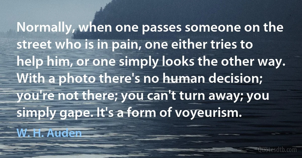 Normally, when one passes someone on the street who is in pain, one either tries to help him, or one simply looks the other way. With a photo there's no human decision; you're not there; you can't turn away; you simply gape. It's a form of voyeurism. (W. H. Auden)