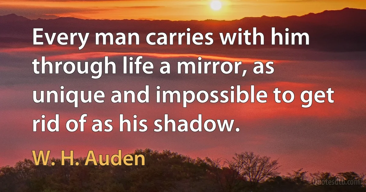 Every man carries with him through life a mirror, as unique and impossible to get rid of as his shadow. (W. H. Auden)