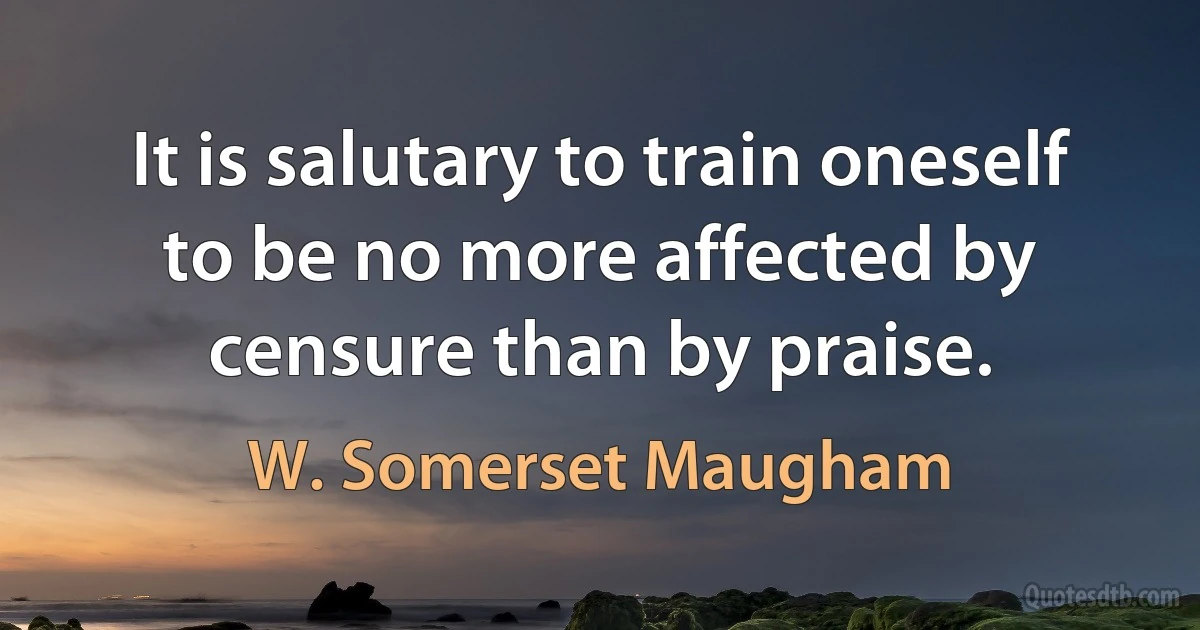 It is salutary to train oneself to be no more affected by censure than by praise. (W. Somerset Maugham)