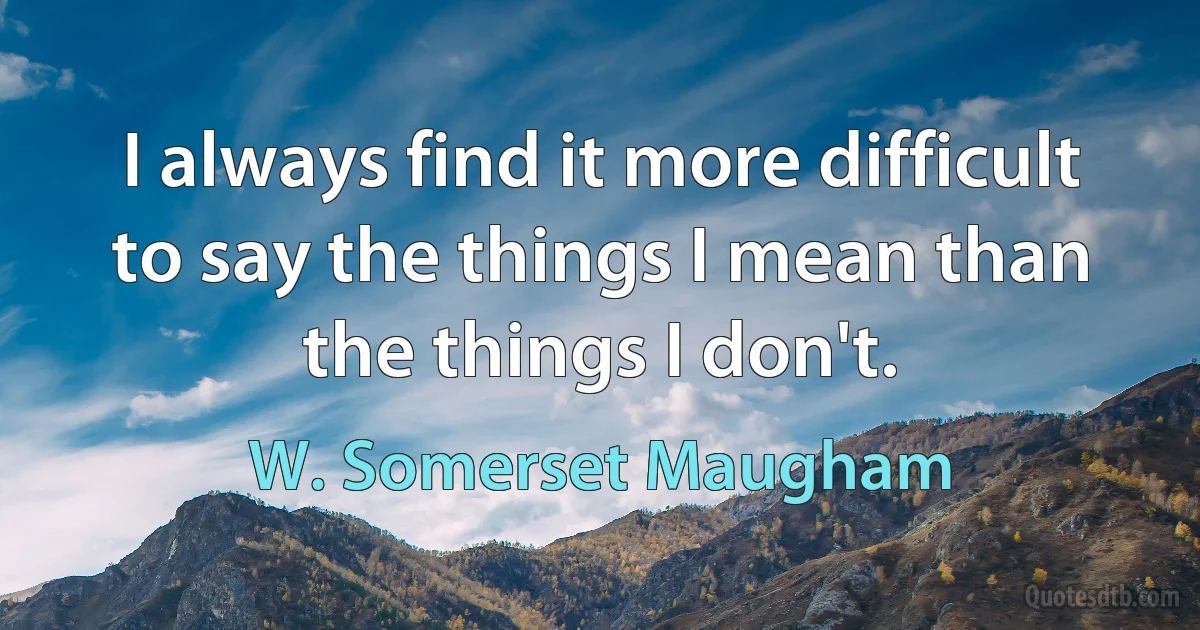 I always find it more difficult to say the things I mean than the things I don't. (W. Somerset Maugham)