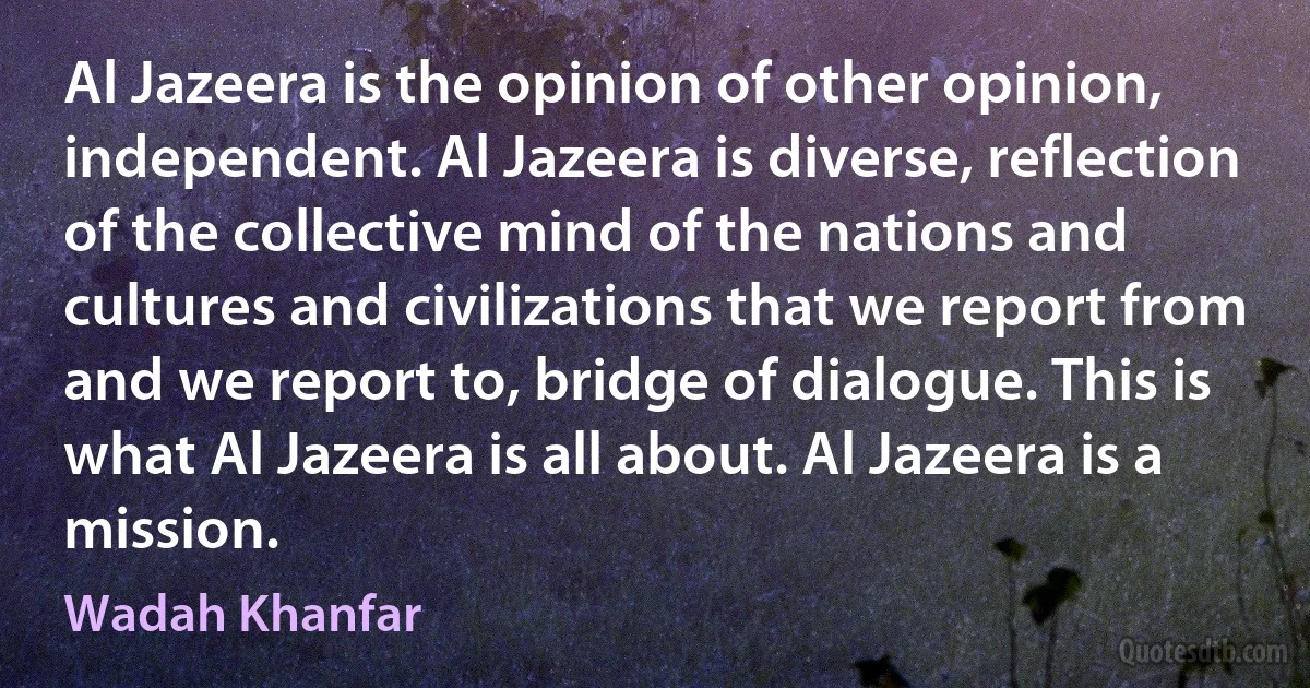 Al Jazeera is the opinion of other opinion, independent. Al Jazeera is diverse, reflection of the collective mind of the nations and cultures and civilizations that we report from and we report to, bridge of dialogue. This is what Al Jazeera is all about. Al Jazeera is a mission. (Wadah Khanfar)