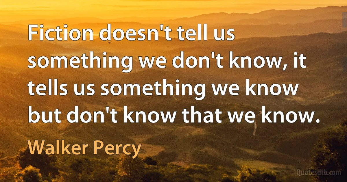 Fiction doesn't tell us something we don't know, it tells us something we know but don't know that we know. (Walker Percy)