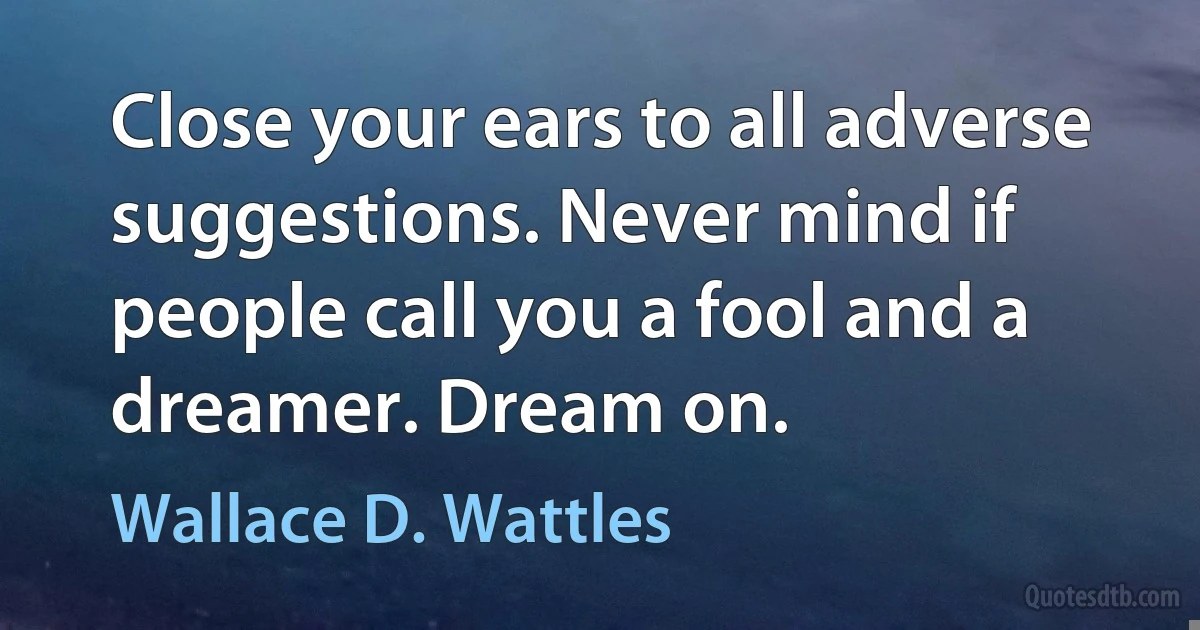 Close your ears to all adverse suggestions. Never mind if people call you a fool and a dreamer. Dream on. (Wallace D. Wattles)