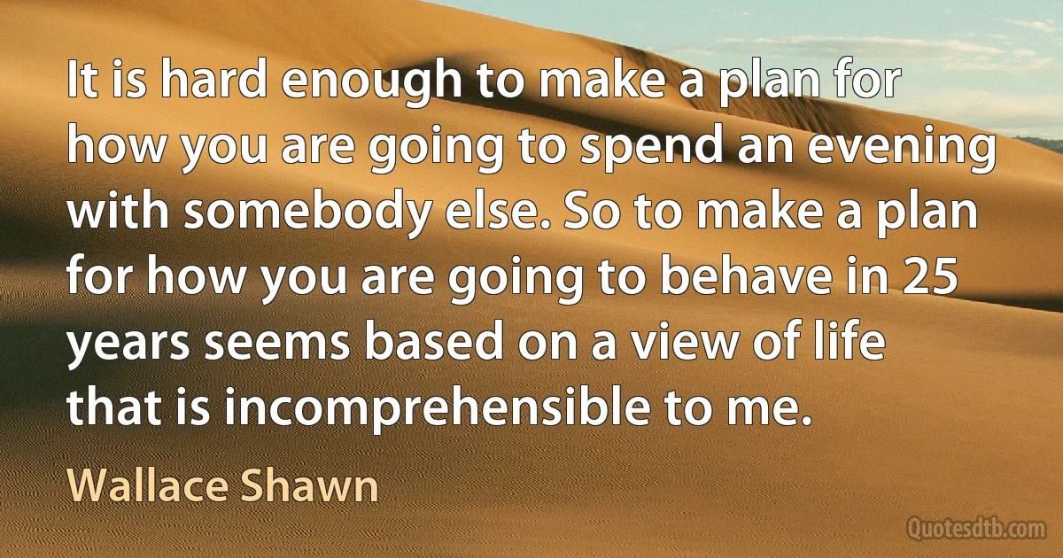 It is hard enough to make a plan for how you are going to spend an evening with somebody else. So to make a plan for how you are going to behave in 25 years seems based on a view of life that is incomprehensible to me. (Wallace Shawn)