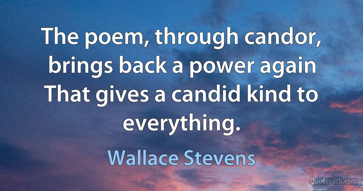 The poem, through candor, brings back a power again
That gives a candid kind to everything. (Wallace Stevens)