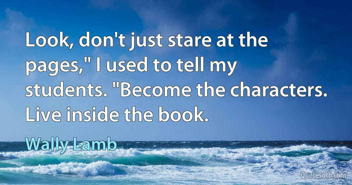 Look, don't just stare at the pages," I used to tell my students. "Become the characters. Live inside the book. (Wally Lamb)