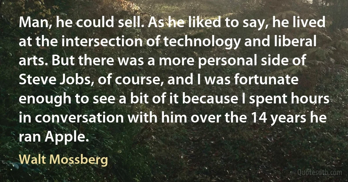 Man, he could sell. As he liked to say, he lived at the intersection of technology and liberal arts. But there was a more personal side of Steve Jobs, of course, and I was fortunate enough to see a bit of it because I spent hours in conversation with him over the 14 years he ran Apple. (Walt Mossberg)