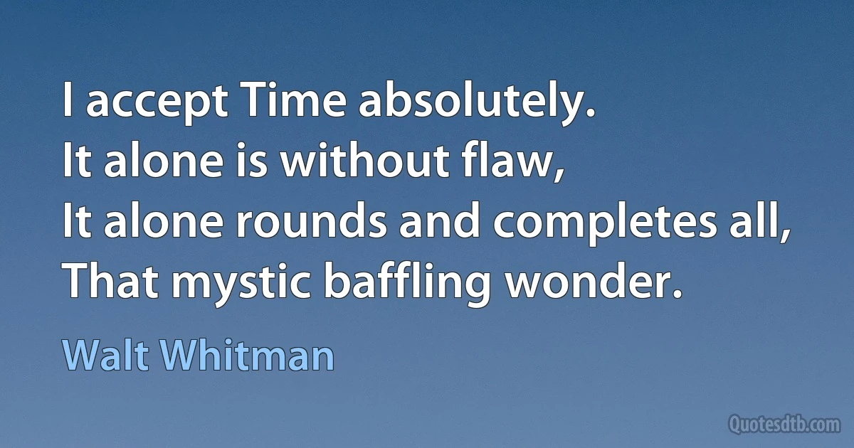 I accept Time absolutely.
It alone is without flaw,
It alone rounds and completes all,
That mystic baffling wonder. (Walt Whitman)