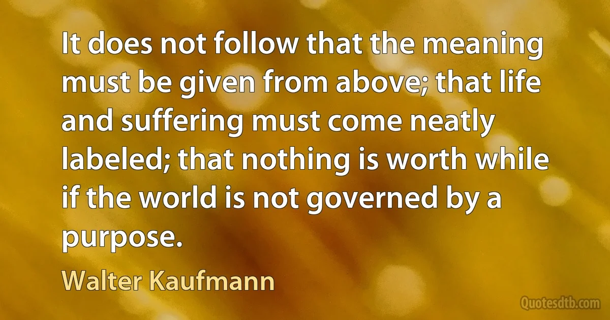 It does not follow that the meaning must be given from above; that life and suffering must come neatly labeled; that nothing is worth while if the world is not governed by a purpose. (Walter Kaufmann)