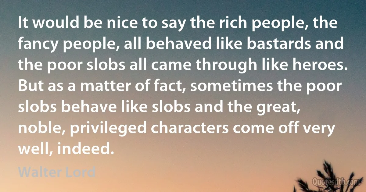 It would be nice to say the rich people, the fancy people, all behaved like bastards and the poor slobs all came through like heroes. But as a matter of fact, sometimes the poor slobs behave like slobs and the great, noble, privileged characters come off very well, indeed. (Walter Lord)