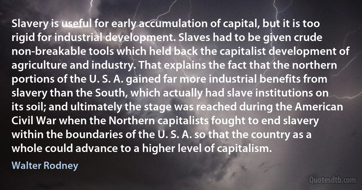 Slavery is useful for early accumulation of capital, but it is too rigid for industrial development. Slaves had to be given crude non-breakable tools which held back the capitalist development of agriculture and industry. That explains the fact that the northern portions of the U. S. A. gained far more industrial benefits from slavery than the South, which actually had slave institutions on its soil; and ultimately the stage was reached during the American Civil War when the Northern capitalists fought to end slavery within the boundaries of the U. S. A. so that the country as a whole could advance to a higher level of capitalism. (Walter Rodney)