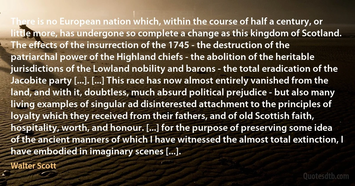 There is no European nation which, within the course of half a century, or little more, has undergone so complete a change as this kingdom of Scotland. The effects of the insurrection of the 1745 - the destruction of the patriarchal power of the Highland chiefs - the abolition of the heritable jurisdictions of the Lowland nobility and barons - the total eradication of the Jacobite party [...]. [...] This race has now almost entirely vanished from the land, and with it, doubtless, much absurd political prejudice - but also many living examples of singular ad disinterested attachment to the principles of loyalty which they received from their fathers, and of old Scottish faith, hospitality, worth, and honour. [...] for the purpose of preserving some idea of the ancient manners of which I have witnessed the almost total extinction, I have embodied in imaginary scenes [...]. (Walter Scott)