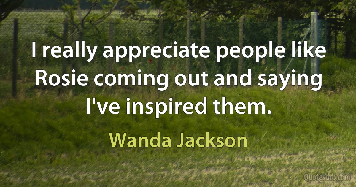 I really appreciate people like Rosie coming out and saying I've inspired them. (Wanda Jackson)