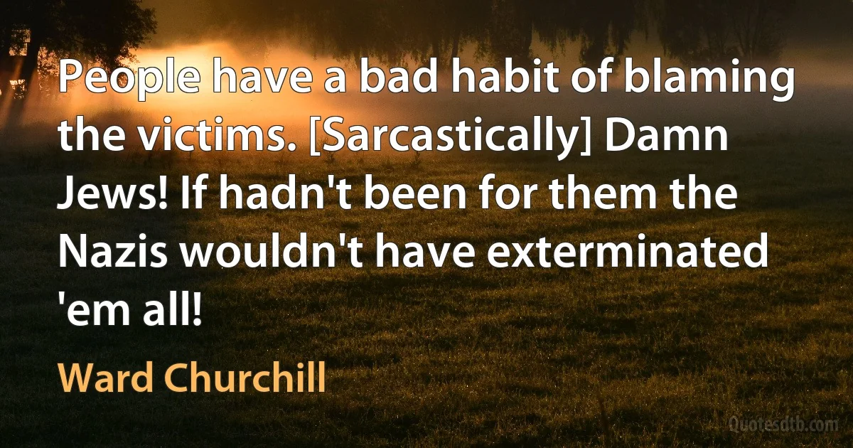 People have a bad habit of blaming the victims. [Sarcastically] Damn Jews! If hadn't been for them the Nazis wouldn't have exterminated 'em all! (Ward Churchill)