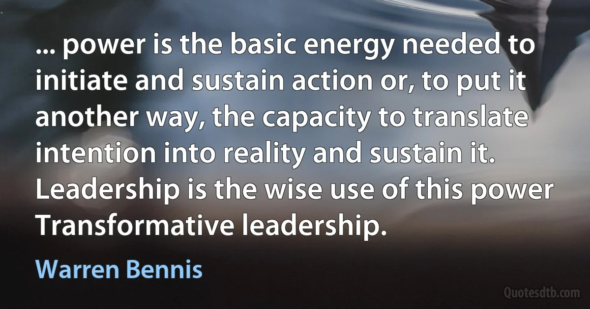 ... power is the basic energy needed to initiate and sustain action or, to put it another way, the capacity to translate intention into reality and sustain it. Leadership is the wise use of this power Transformative leadership. (Warren Bennis)