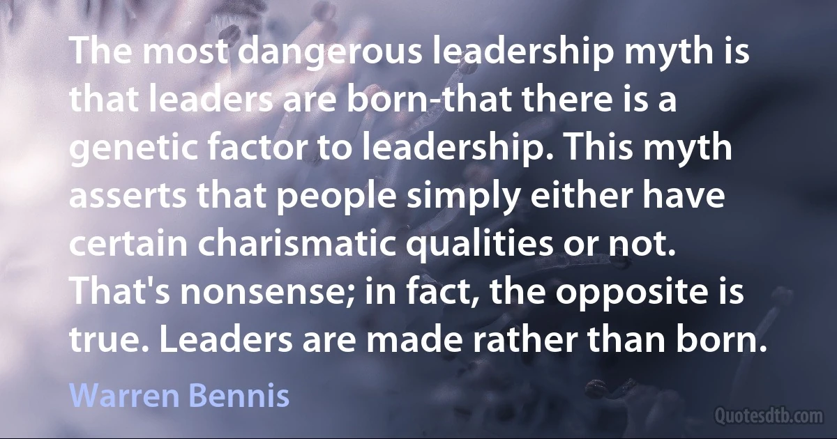 The most dangerous leadership myth is that leaders are born-that there is a genetic factor to leadership. This myth asserts that people simply either have certain charismatic qualities or not. That's nonsense; in fact, the opposite is true. Leaders are made rather than born. (Warren Bennis)