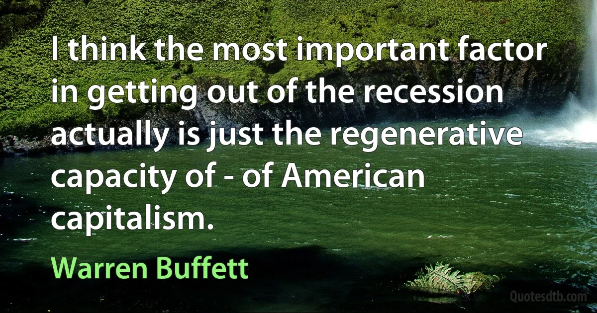 I think the most important factor in getting out of the recession actually is just the regenerative capacity of - of American capitalism. (Warren Buffett)