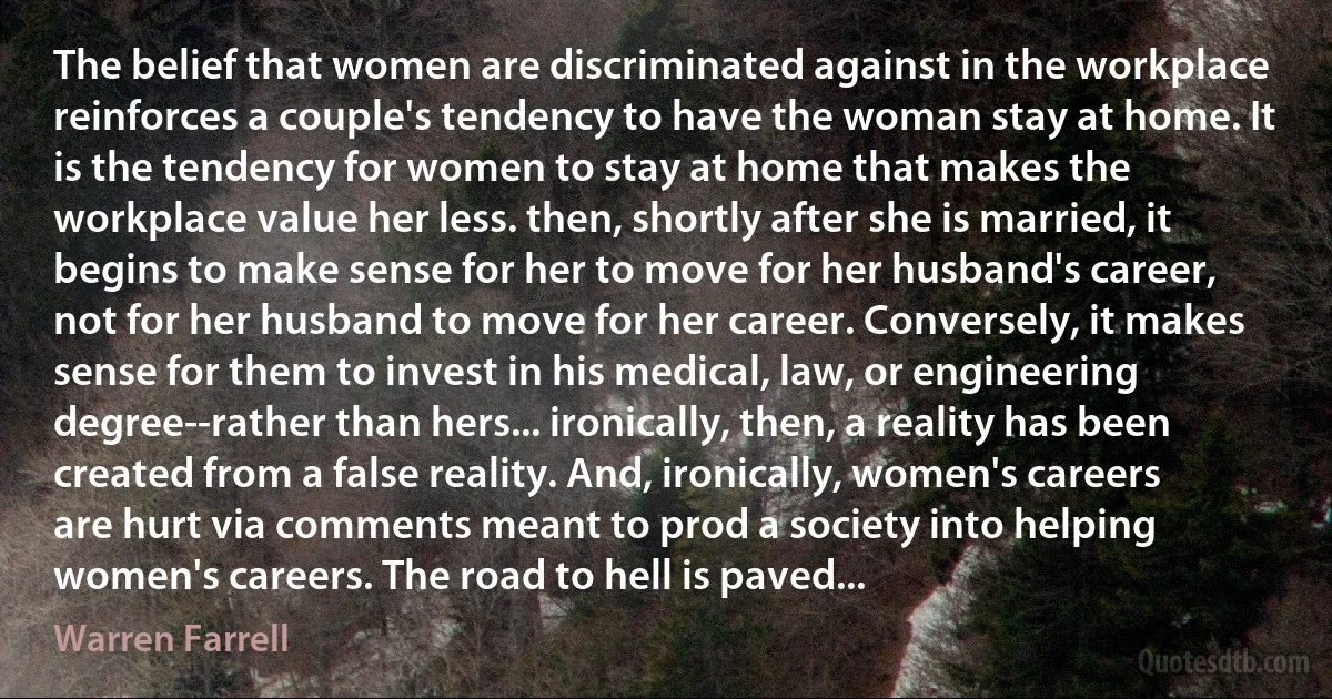 The belief that women are discriminated against in the workplace reinforces a couple's tendency to have the woman stay at home. It is the tendency for women to stay at home that makes the workplace value her less. then, shortly after she is married, it begins to make sense for her to move for her husband's career, not for her husband to move for her career. Conversely, it makes sense for them to invest in his medical, law, or engineering degree--rather than hers... ironically, then, a reality has been created from a false reality. And, ironically, women's careers are hurt via comments meant to prod a society into helping women's careers. The road to hell is paved... (Warren Farrell)