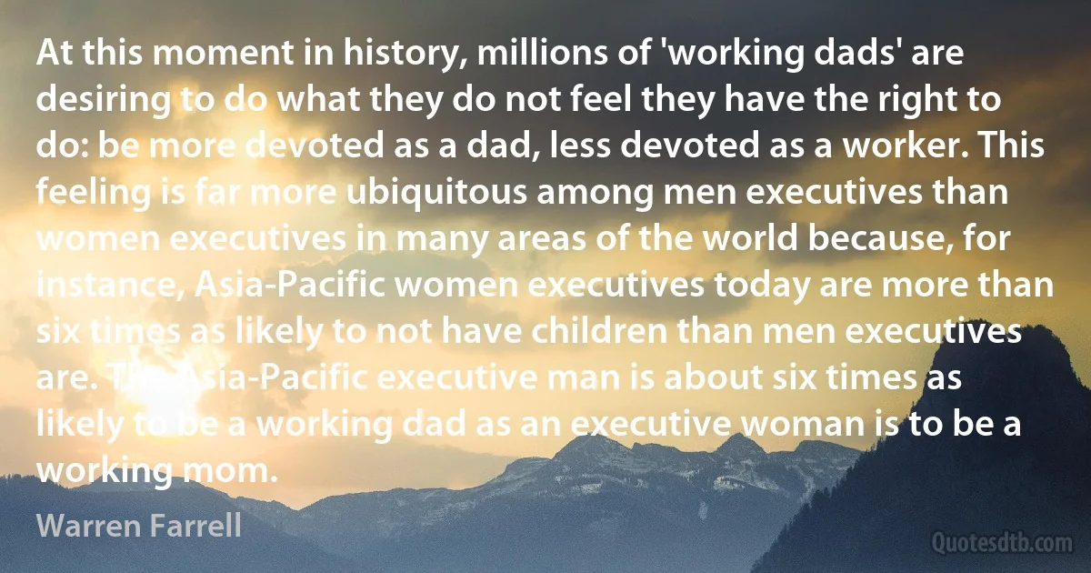 At this moment in history, millions of 'working dads' are desiring to do what they do not feel they have the right to do: be more devoted as a dad, less devoted as a worker. This feeling is far more ubiquitous among men executives than women executives in many areas of the world because, for instance, Asia-Pacific women executives today are more than six times as likely to not have children than men executives are. The Asia-Pacific executive man is about six times as likely to be a working dad as an executive woman is to be a working mom. (Warren Farrell)