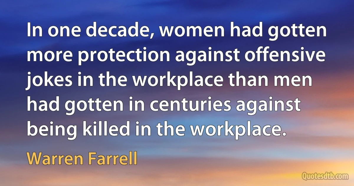 In one decade, women had gotten more protection against offensive jokes in the workplace than men had gotten in centuries against being killed in the workplace. (Warren Farrell)