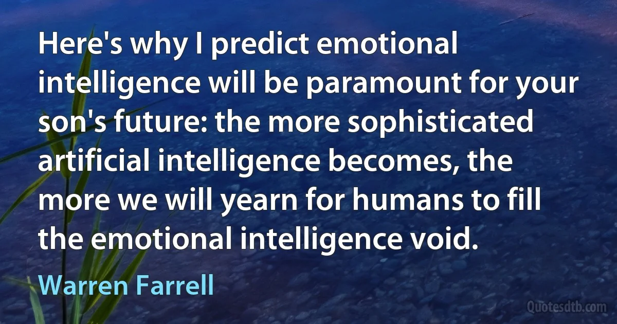 Here's why I predict emotional intelligence will be paramount for your son's future: the more sophisticated artificial intelligence becomes, the more we will yearn for humans to fill the emotional intelligence void. (Warren Farrell)