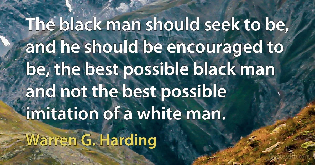 The black man should seek to be, and he should be encouraged to be, the best possible black man and not the best possible imitation of a white man. (Warren G. Harding)